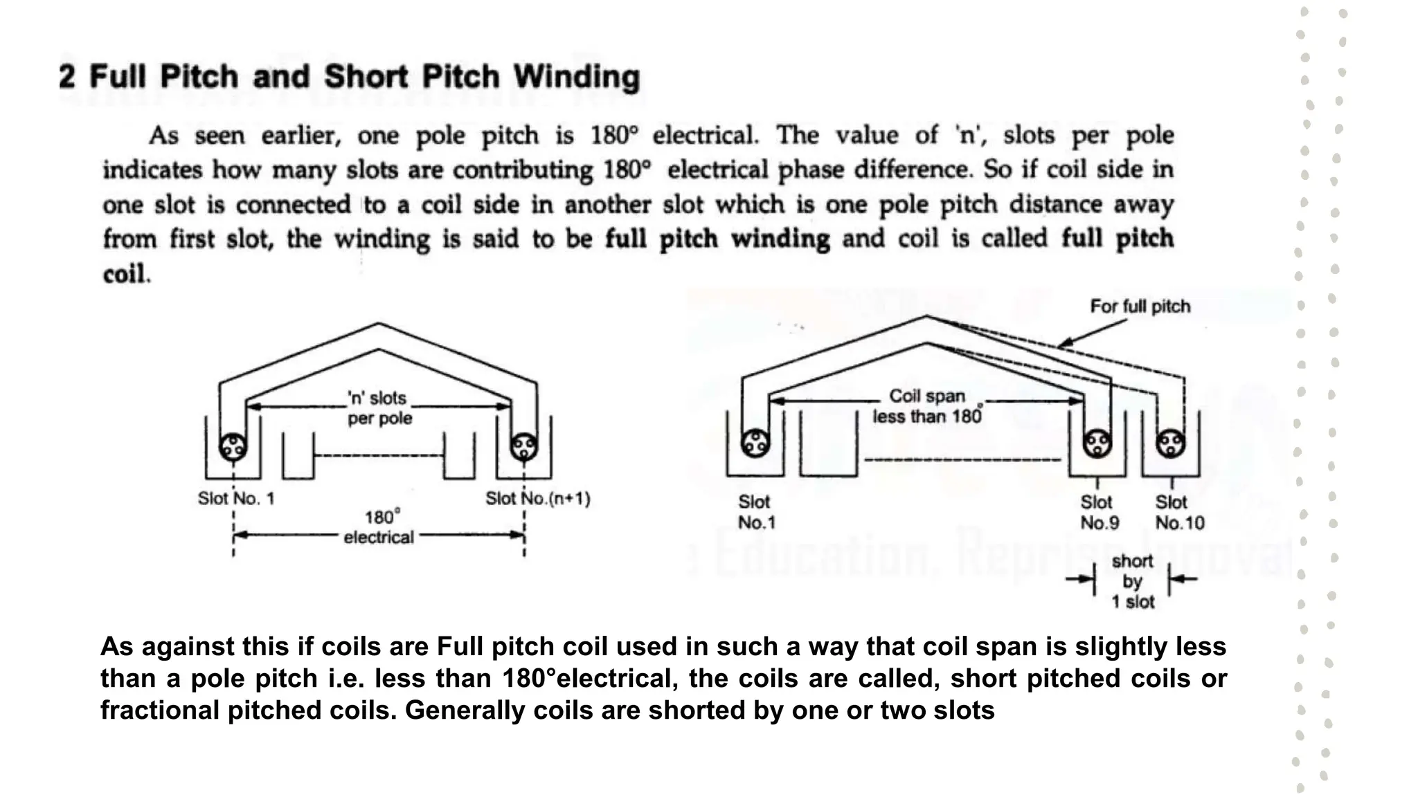 As against this if coils are Full pitch coil used in such a way that coil span is slightly less
than a pole pitch i.e. less than 180°electrical, the coils are called, short pitched coils or
fractional pitched coils. Generally coils are shorted by one or two slots
 