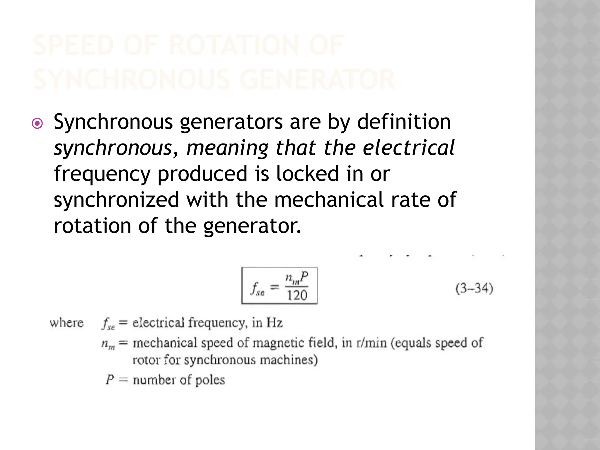 SPEED OF ROTATION OF
SYNCHRONOUS GENERATOR
⦿ Synchronous generators are by definition
synchronous, meaning that the electrical
frequency produced is locked in or
synchronized with the mechanical rate of
rotation of the generator.
 