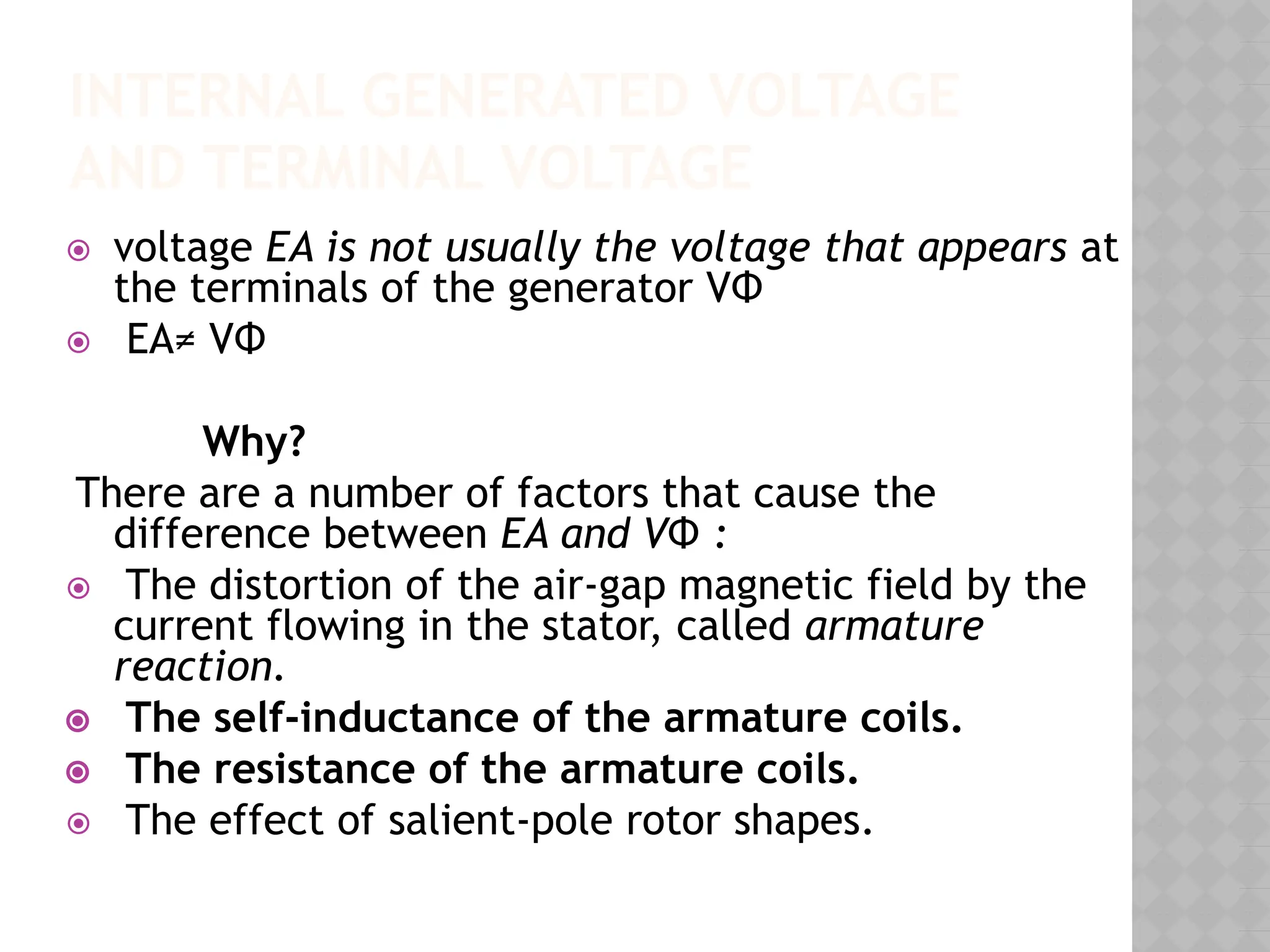 INTERNAL GENERATED VOLTAGE
AND TERMINAL VOLTAGE
⦿ voltage EA is not usually the voltage that appears at
the terminals of the generator VΦ
⦿ EA≠ VΦ
Why?
There are a number of factors that cause the
difference between EA and VΦ :
⦿ The distortion of the air-gap magnetic field by the
current flowing in the stator, called armature
reaction.
⦿ The self-inductance of the armature coils.
⦿ The resistance of the armature coils.
⦿ The effect of salient-pole rotor shapes.
 