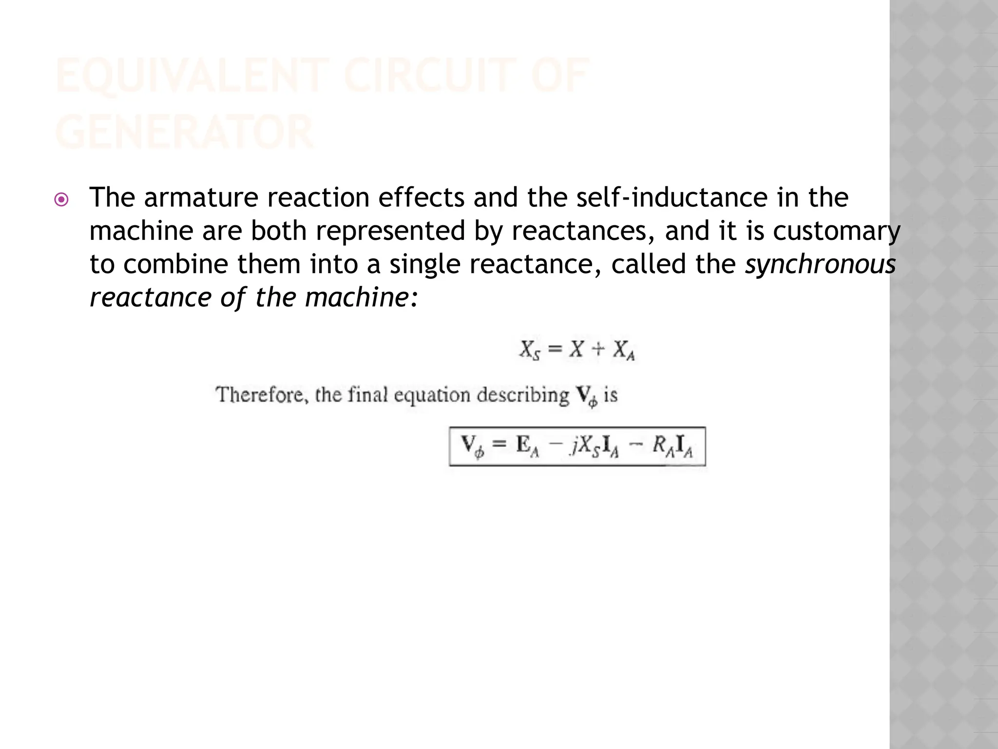 EQUIVALENT CIRCUIT OF
GENERATOR
⦿ The armature reaction effects and the self-inductance in the
machine are both represented by reactances, and it is customary
to combine them into a single reactance, called the synchronous
reactance of the machine:
 