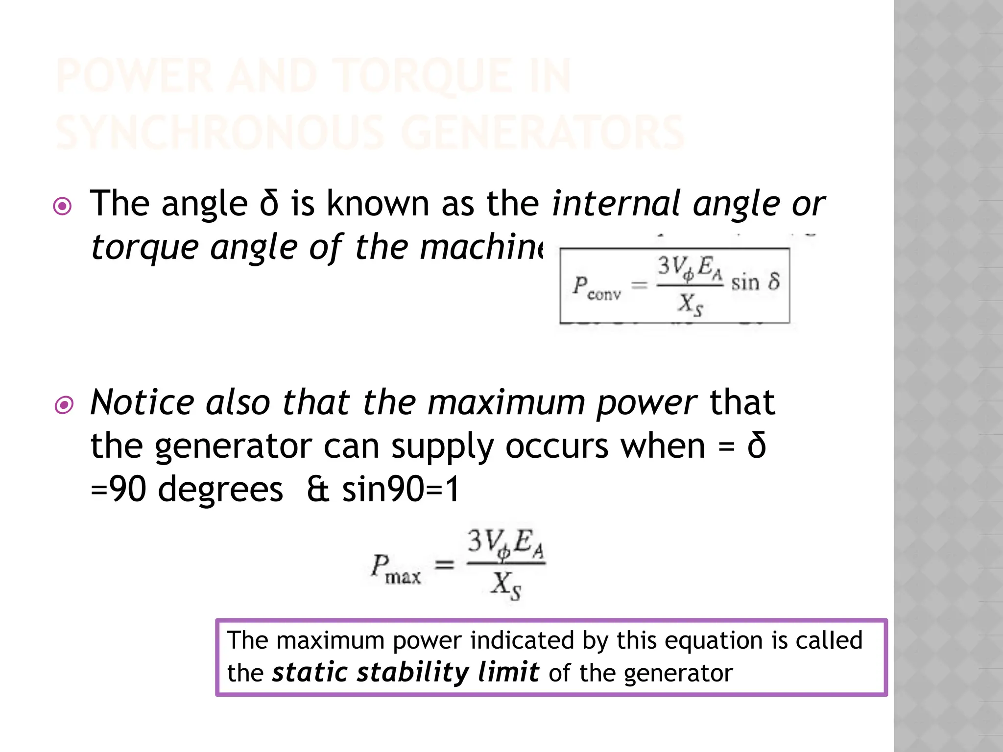POWER AND TORQUE IN
SYNCHRONOUS GENERATORS
⦿ The angle δ is known as the internal angle or
torque angle of the machine.
⦿ Notice also that the maximum power that
the generator can supply occurs when = δ
=90 degrees & sin90=1
The maximum power indicated by this equation is calIed
the static stability limit of the generator
 