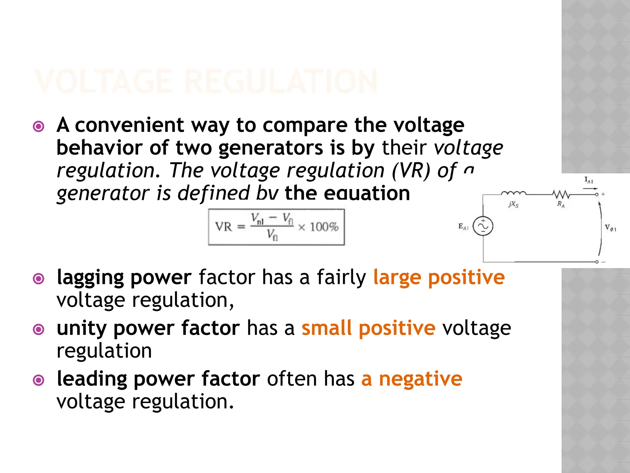 VOLTAGE REGULATION
⦿ A convenient way to compare the voltage
behavior of two generators is by their voltage
regulation. The voltage regulation (VR) of a
generator is defined by the equation
⦿ lagging power factor has a fairly large positive
voltage regulation,
⦿ unity power factor has a small positive voltage
regulation
⦿ leading power factor often has a negative
voltage regulation.
 