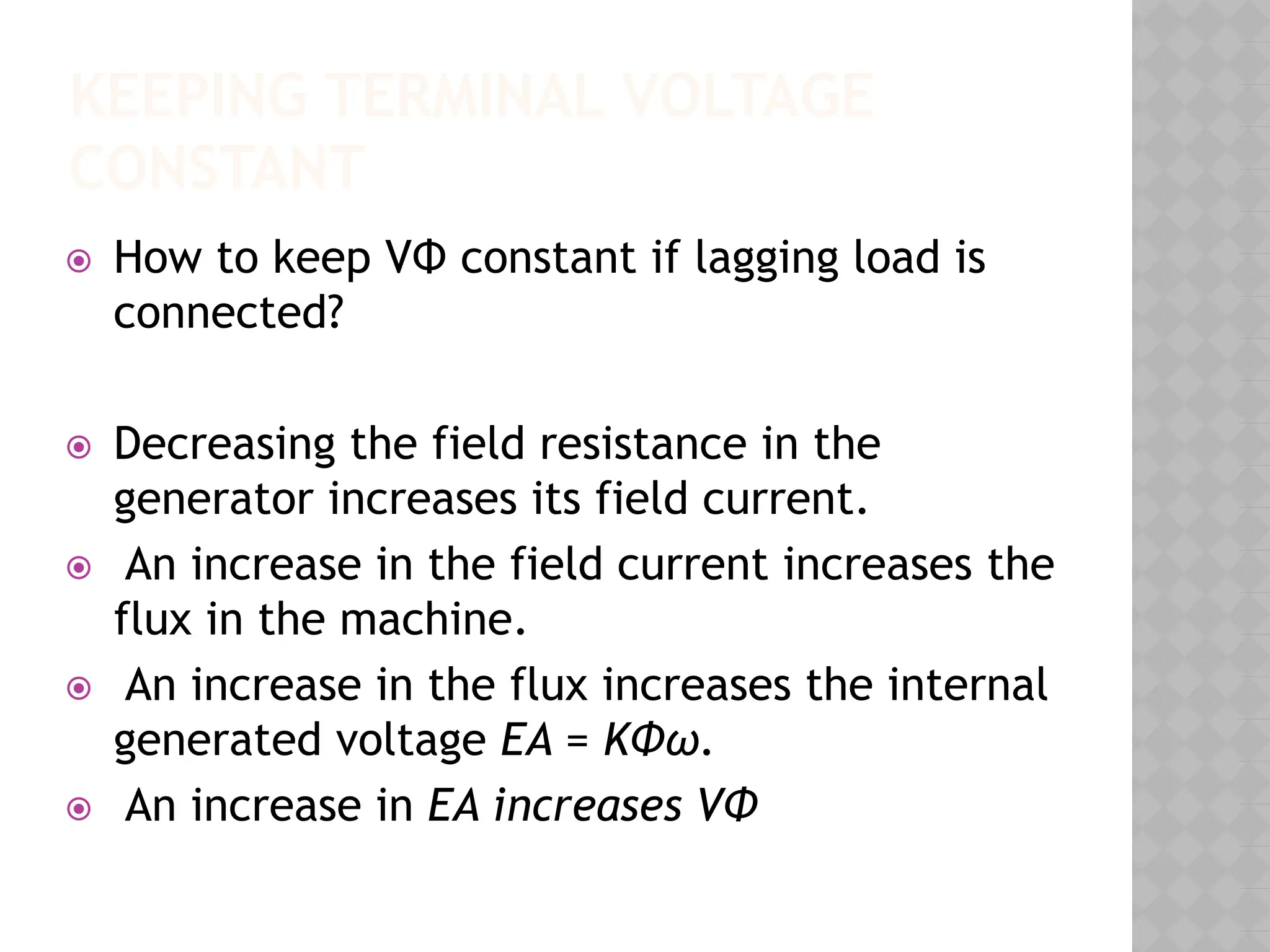 KEEPING TERMINAL VOLTAGE
CONSTANT
⦿ How to keep VΦ constant if lagging load is
connected?
⦿ Decreasing the field resistance in the
generator increases its field current.
⦿ An increase in the field current increases the
flux in the machine.
⦿ An increase in the flux increases the internal
generated voltage EA = KΦω.
⦿ An increase in EA increases VΦ
 