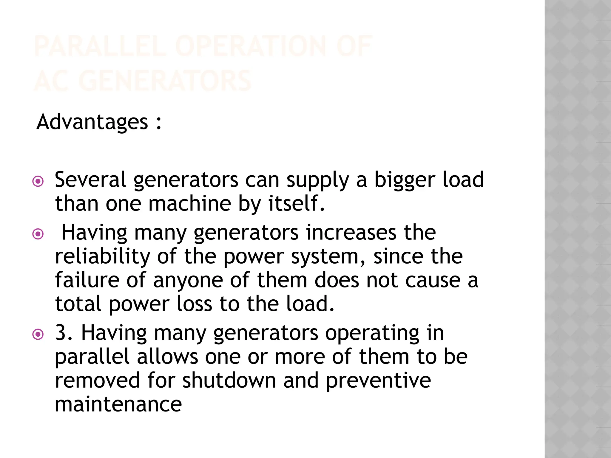 PARALLEL OPERATION OF
AC GENERATORS
Advantages :
⦿ Several generators can supply a bigger load
than one machine by itself.
⦿ Having many generators increases the
reliability of the power system, since the
failure of anyone of them does not cause a
total power loss to the load.
⦿ 3. Having many generators operating in
parallel allows one or more of them to be
removed for shutdown and preventive
maintenance
 