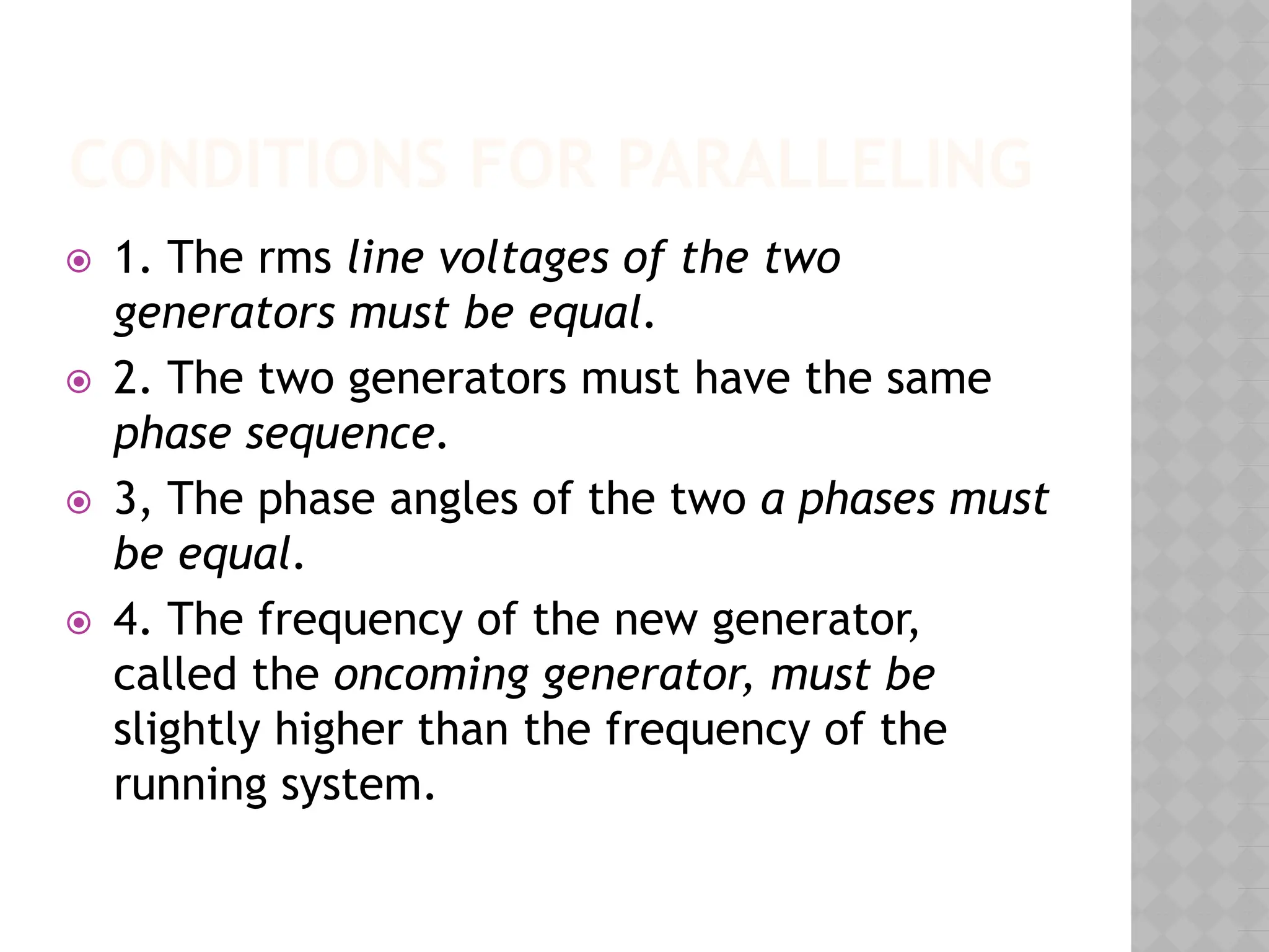 CONDITIONS FOR PARALLELING
⦿ 1. The rms line voltages of the two
generators must be equal.
⦿ 2. The two generators must have the same
phase sequence.
⦿ 3, The phase angles of the two a phases must
be equal.
⦿ 4. The frequency of the new generator,
called the oncoming generator, must be
slightly higher than the frequency of the
running system.
 