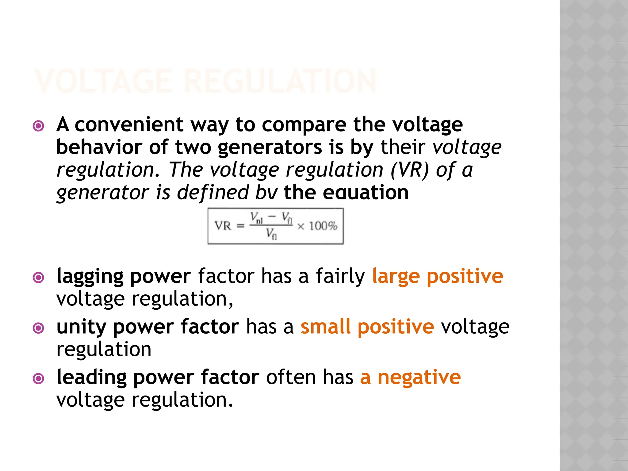VOLTAGE REGULATION
⦿ A convenient way to compare the voltage
behavior of two generators is by their voltage
regulation. The voltage regulation (VR) of a
generator is defined by the equation
⦿ lagging power factor has a fairly large positive
voltage regulation,
⦿ unity power factor has a small positive voltage
regulation
⦿ leading power factor often has a negative
voltage regulation.
 