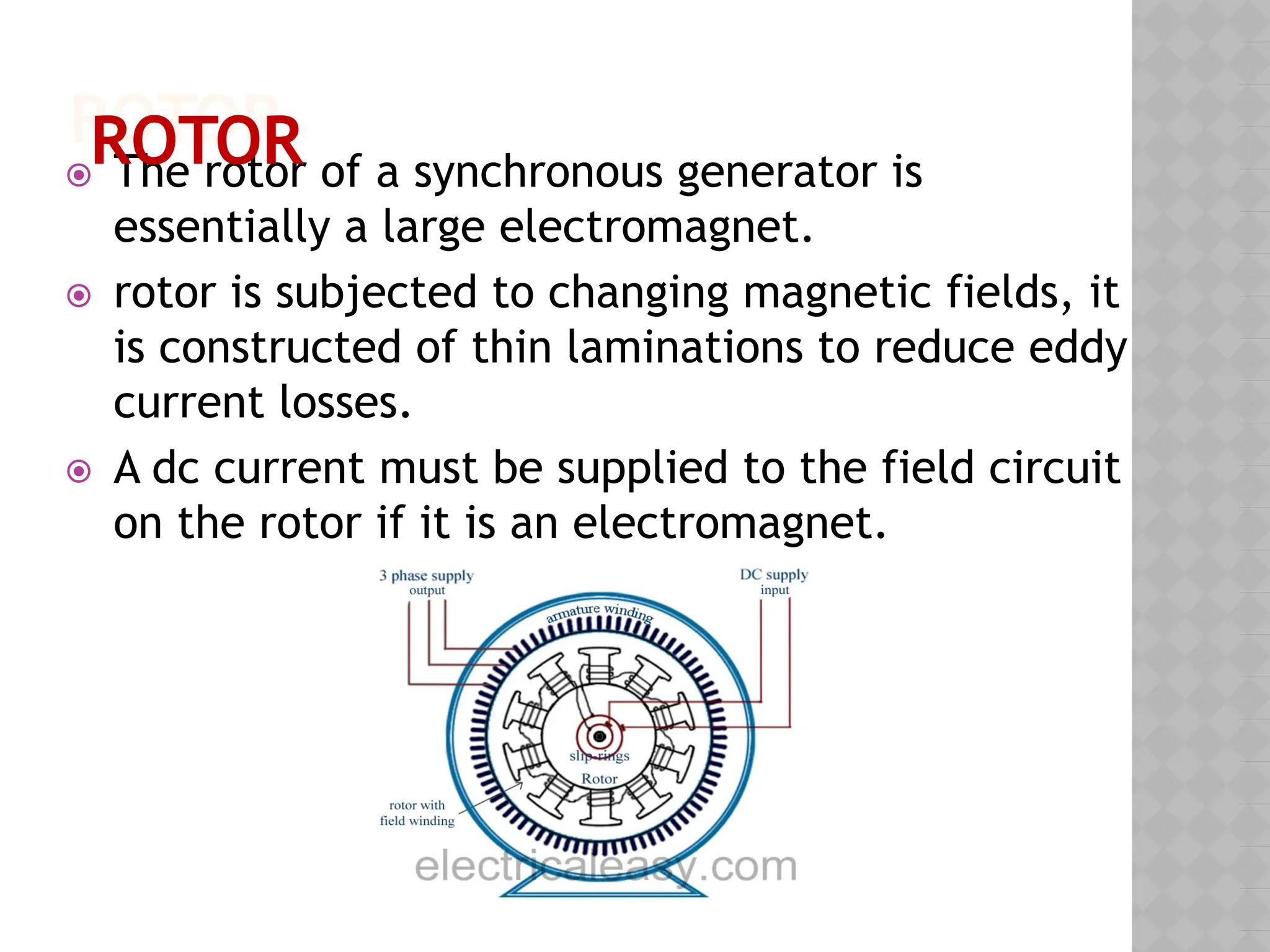 ROTOR
⦿ The rotor of a synchronous generator is
essentially a large electromagnet.
⦿ rotor is subjected to changing magnetic fields, it
is constructed of thin laminations to reduce eddy
current losses.
⦿ A dc current must be supplied to the field circuit
on the rotor if it is an electromagnet.
ROTOR
 