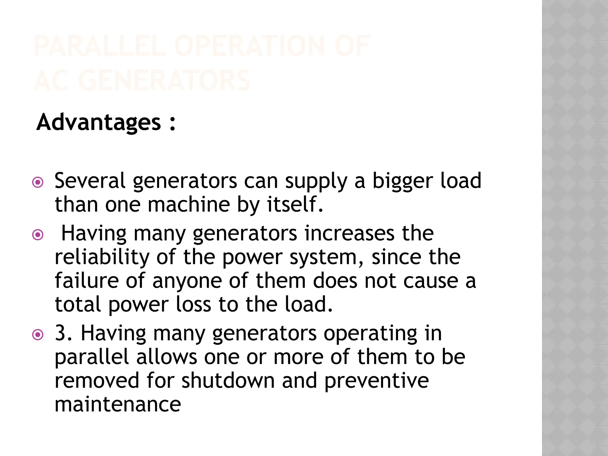 PARALLEL OPERATION OF
AC GENERATORS
Advantages :
⦿ Several generators can supply a bigger load
than one machine by itself.
⦿ Having many generators increases the
reliability of the power system, since the
failure of anyone of them does not cause a
total power loss to the load.
⦿ 3. Having many generators operating in
parallel allows one or more of them to be
removed for shutdown and preventive
maintenance
 