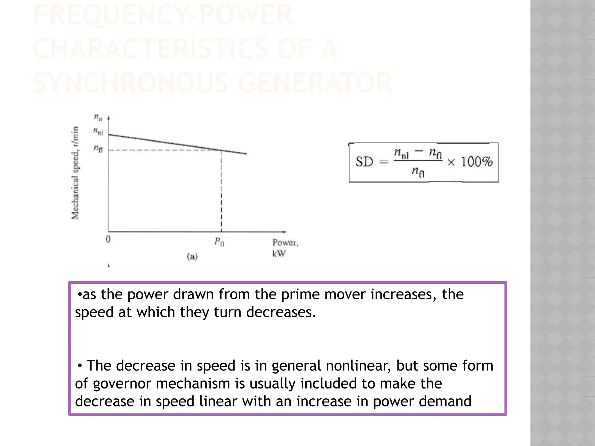 FREQUENCY-POWER
CHARACTERISTICS OF A
SYNCHRONOUS GENERATOR
•as the power drawn from the prime mover increases, the
speed at which they turn decreases.
• The decrease in speed is in general nonlinear, but some form
of governor mechanism is usually included to make the
decrease in speed linear with an increase in power demand
 