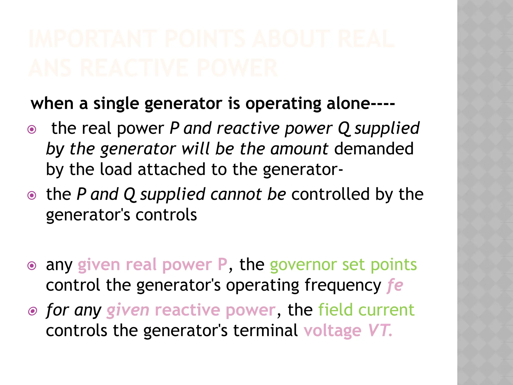 IMPORTANT POINTS ABOUT REAL
ANS REACTIVE POWER
when a single generator is operating alone----
⦿ the real power P and reactive power Q supplied
by the generator will be the amount demanded
by the load attached to the generator-
⦿ the P and Q supplied cannot be controlled by the
generator's controls
⦿ any given real power P, the governor set points
control the generator's operating frequency fe
⦿ for any given reactive power, the field current
controls the generator's terminal voltage VT.
 
