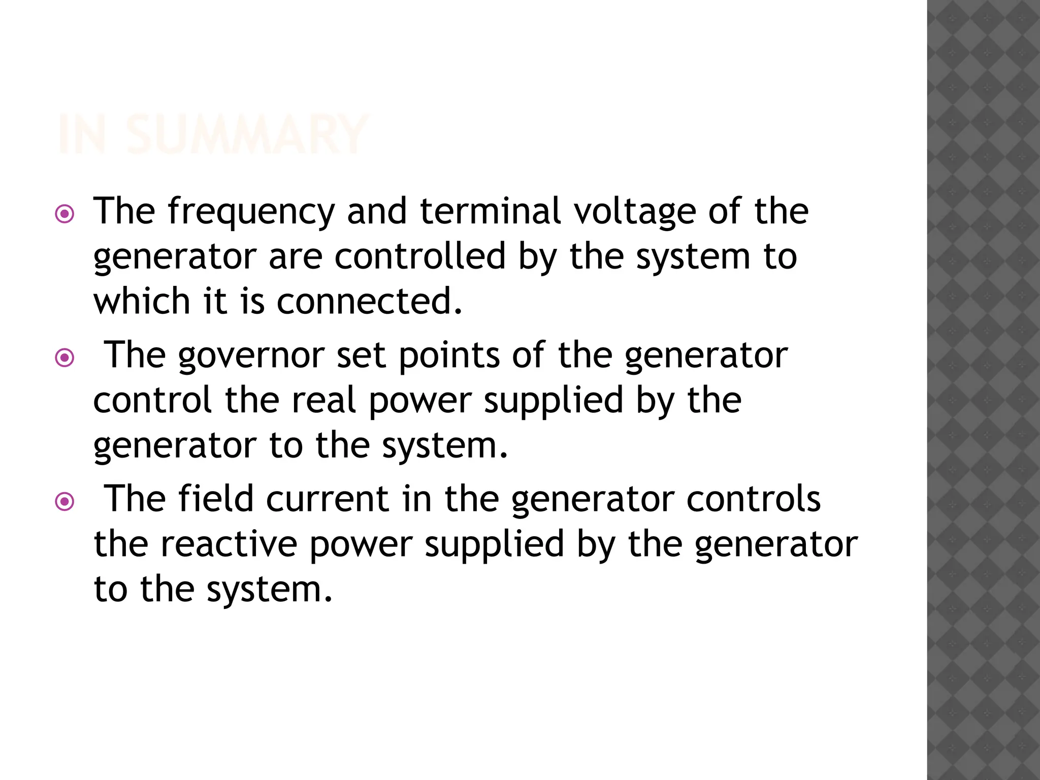 IN SUMMARY
⦿ The frequency and terminal voltage of the
generator are controlled by the system to
which it is connected.
⦿ The governor set points of the generator
control the real power supplied by the
generator to the system.
⦿ The field current in the generator controls
the reactive power supplied by the generator
to the system.
 