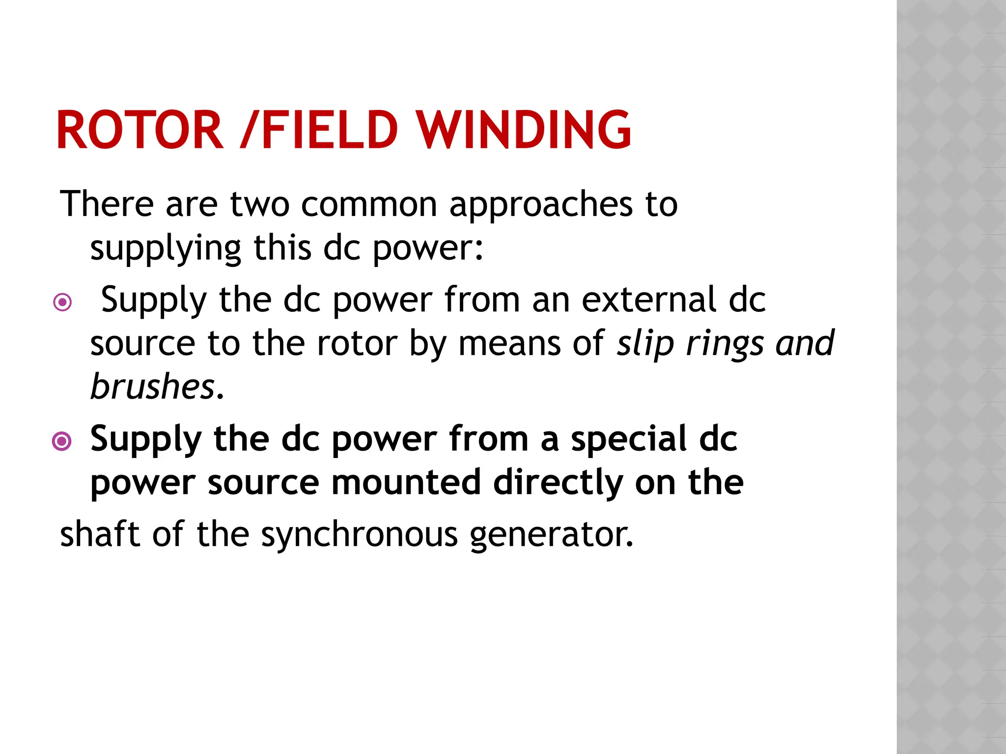 ROTOR /FIELD WINDING
There are two common approaches to
supplying this dc power:
⦿ Supply the dc power from an external dc
source to the rotor by means of slip rings and
brushes.
⦿ Supply the dc power from a special dc
power source mounted directly on the
shaft of the synchronous generator.
 