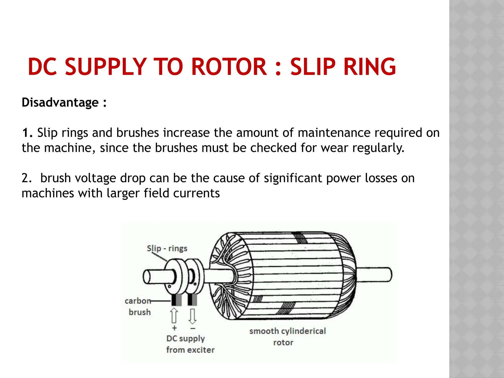 DC SUPPLY TO ROTOR : SLIP RING
Disadvantage :
1. Slip rings and brushes increase the amount of maintenance required on
the machine, since the brushes must be checked for wear regularly.
2. brush voltage drop can be the cause of significant power losses on
machines with larger field currents
 