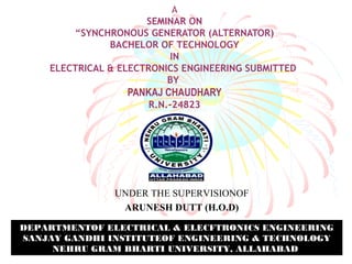 A 
SEMINAR ON 
“SYNCHRONOUS GENERATOR (ALTERNATOR) 
BACHELOR OF TECHNOLOGY 
IN 
ELECTRICAL & ELECTRONICS ENGINEERING SUBMITTED 
BY 
PANKAJ CHAUDHARY 
R.N.-24823 
UNDER THE SUPERVISIONOF 
ARUNESH DUTT (H.O.D) 
DEPARTMENTOF ELECTRICAL & ELECFTRONICS ENGINEERING 
SANJAY GANDHI INSTITUTEOF ENGINEERING & TECHNOLOGY 
NEHRU GRAM BHARTI UNIVERSITY, ALLAHABAD 
 