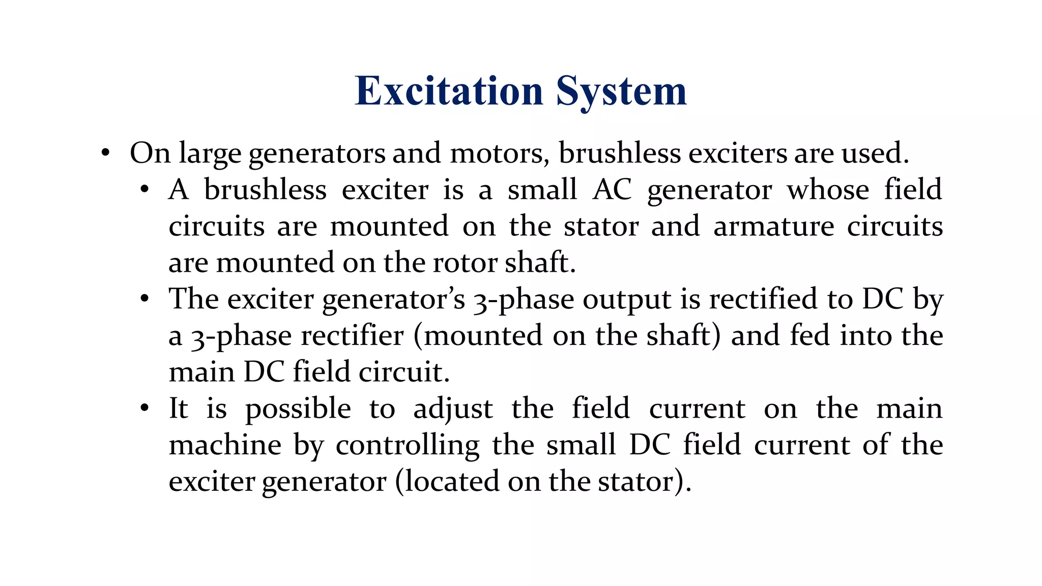 Excitation System
• On large generators and motors, brushless exciters are used.
• A brushless exciter is a small AC generator whose field
circuits are mounted on the stator and armature circuits
are mounted on the rotor shaft.
• The exciter generator’s 3-phase output is rectified to DC by
a 3-phase rectifier (mounted on the shaft) and fed into the
main DC field circuit.
• It is possible to adjust the field current on the main
machine by controlling the small DC field current of the
exciter generator (located on the stator).
 