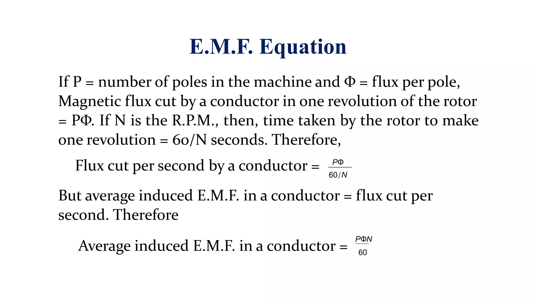 E.M.F. Equation
If P = number of poles in the machine and Φ = flux per pole,
Magnetic flux cut by a conductor in one revolution of the rotor
= PΦ. If N is the R.P.M., then, time taken by the rotor to make
one revolution = 60/N seconds. Therefore,
Flux cut per second by a conductor =
But average induced E.M.F. in a conductor = flux cut per
second. Therefore
PΦ
60/N
Average induced E.M.F. in a conductor =
PΦN
60
 