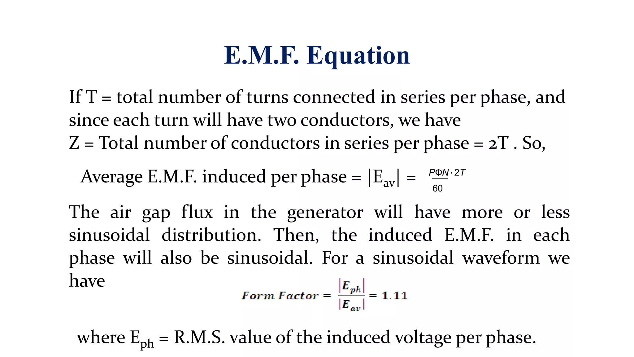 E.M.F. Equation
If T = total number of turns connected in series per phase, and
since each turn will have two conductors, we have
Z = Total number of conductors in series per phase = 2T . So,
Average E.M.F. induced per phase = |Eav| =
The air gap flux in the generator will have more or less
sinusoidal distribution. Then, the induced E.M.F. in each
phase will also be sinusoidal. For a sinusoidal waveform we
have
PΦN
60
·2T
where Eph = R.M.S. value of the induced voltage per phase.
 