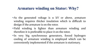 Armature winding on Stator: Why?
•As the generated voltage is 11 kV or above, armature
winding requires thicker insulation which is difficult to
design if the armature is on the rotor.
•Field winding is lighter than armature winding and
therefore it is preferable to place it on the rotor.
•In very big synchronous generators, forced hydrogen
cooling of armature winding is employed which can be
conveniently implemented if the armature is stationary.
 