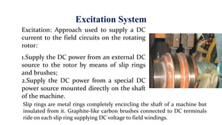 Excitation System
Excitation: Approach used to supply a DC
current to the field circuits on the rotating
rotor:
1.Supply the DC power from an external DC
source to the rotor by means of slip rings
and brushes;
2.Supply the DC power from a special DC
power source mounted directly on the shaft
of the machine.
Slip rings are metal rings completely encircling the shaft of a machine but
insulated from it. Graphite-like carbon brushes connected to DC terminals
ride on each slip ring supplying DC voltage to field windings.
 