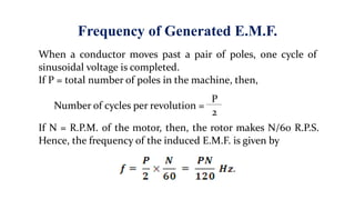 Frequency of Generated E.M.F.
When a conductor moves past a pair of poles, one cycle of
sinusoidal voltage is completed.
If P = total number of poles in the machine, then,
Number of cycles per revolution =
P
2
If N = R.P.M. of the motor, then, the rotor makes N/60 R.P.S.
Hence, the frequency of the induced E.M.F. is given by
 