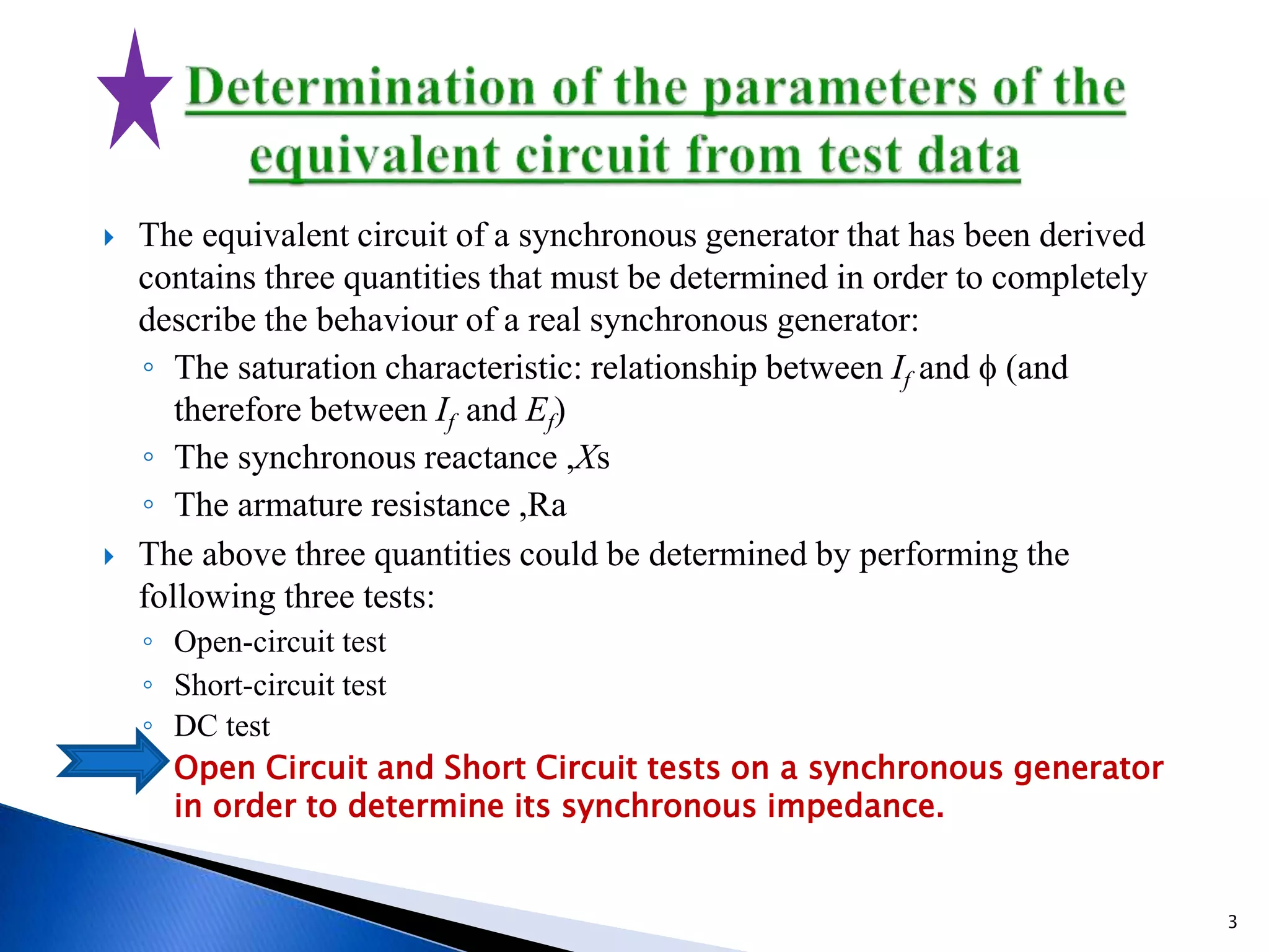  The equivalent circuit of a synchronous generator that has been derived
contains three quantities that must be determined in order to completely
describe the behaviour of a real synchronous generator:
◦ The saturation characteristic: relationship between If and f (and
therefore between If and Ef)
◦ The synchronous reactance ,Xs
◦ The armature resistance ,Ra
 The above three quantities could be determined by performing the
following three tests:
◦ Open-circuit test
◦ Short-circuit test
◦ DC test
◦ Open Circuit and Short Circuit tests on a synchronous generator
in order to determine its synchronous impedance.
3
 