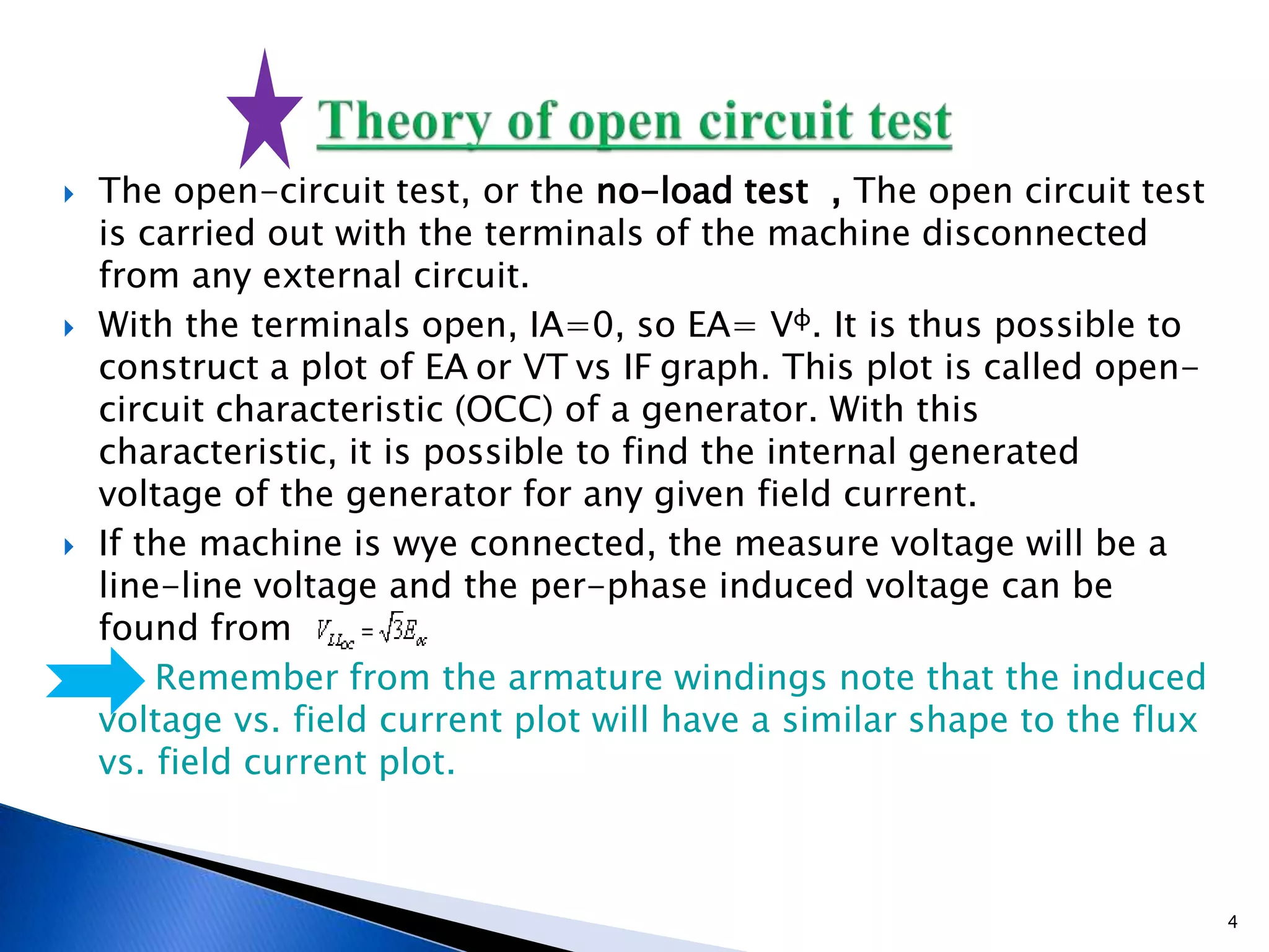  The open-circuit test, or the no-load test , The open circuit test
is carried out with the terminals of the machine disconnected
from any external circuit.
 With the terminals open, IA=0, so EA= Vφ. It is thus possible to
construct a plot of EA or VT vs IF graph. This plot is called open-
circuit characteristic (OCC) of a generator. With this
characteristic, it is possible to find the internal generated
voltage of the generator for any given field current.
 If the machine is wye connected, the measure voltage will be a
line-line voltage and the per-phase induced voltage can be
found from
 Remember from the armature windings note that the induced
voltage vs. field current plot will have a similar shape to the flux
vs. field current plot.
4
 