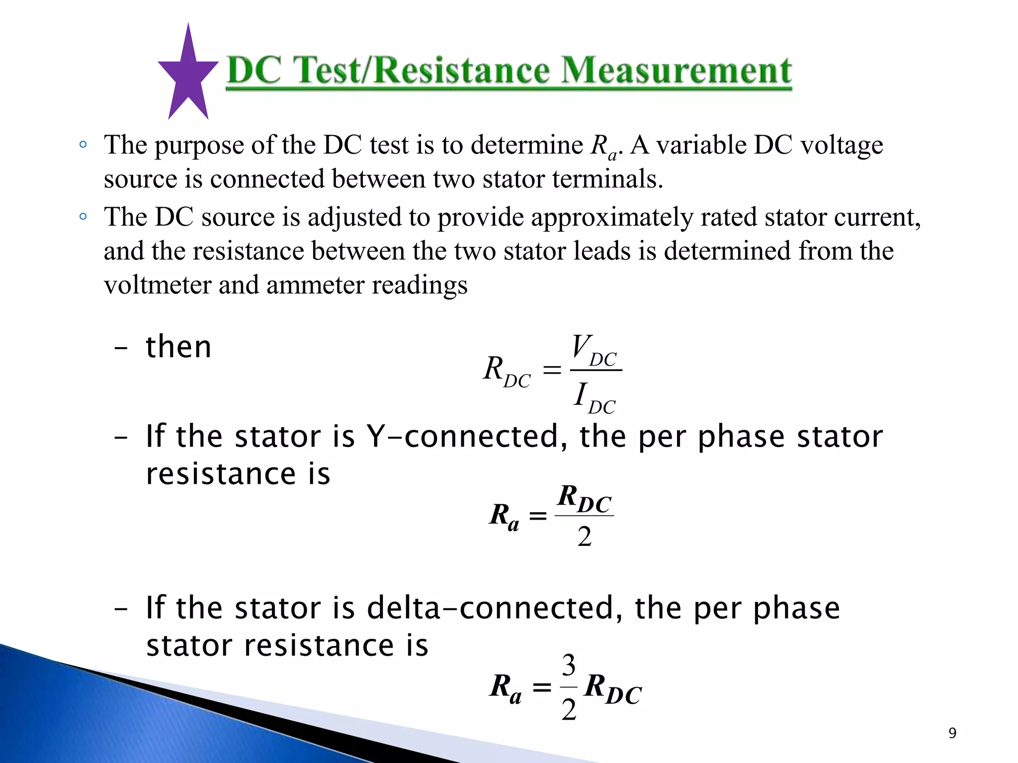 – then
– If the stator is Y-connected, the per phase stator
resistance is
– If the stator is delta-connected, the per phase
stator resistance is
◦ The purpose of the DC test is to determine Ra. A variable DC voltage
source is connected between two stator terminals.
◦ The DC source is adjusted to provide approximately rated stator current,
and the resistance between the two stator leads is determined from the
voltmeter and ammeter readings
DC
DC
DC
V
R
I

2
DC
a
R
R 
DCa RR
2
3

9
 