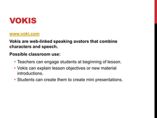 Vokiswww.voki.comVokis are web-linked speaking avators that combine characters and speech.Possible classroom use:Teachers can engage students at beginning of lesson.Vokis can explain lesson objectives or new material introductions.Students can create them to create mini presentations. 