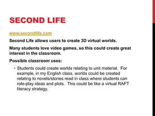 Second Lifewww.secondlife.comSecond Life allows users to create 3D virtual worlds.Many students love video games, so this could create great interest in the classroom.Possible classroom uses:Students could create worlds relating to unit material.  For example, in my English class, worlds could be created relating to novels/stories read in class where students can role-play ideas and plots.  This could be like a virtual RAFT literacy strategy.  