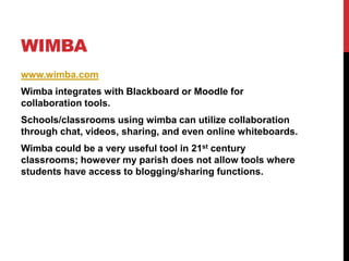 Wimbawww.wimba.comWimba integrates with Blackboard or Moodle for collaboration tools.Schools/classrooms using wimba can utilize collaboration through chat, videos, sharing, and even online whiteboards.  Wimba could be a very useful tool in 21st century classrooms; however my parish does not allow tools where students have access to blogging/sharing functions.  