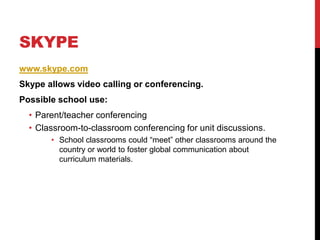 Skypewww.skype.comSkype allows video calling or conferencing.Possible school use:Parent/teacher conferencingClassroom-to-classroom conferencing for unit discussions.School classrooms could “meet” other classrooms around the country or world to foster global communication about curriculum materials. 
