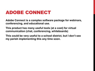 Adobe ConnectAdobe Connect is a complex software package for webinars, conferencing, and educational use.This product has many useful tools (at a cost) for virtual communication (chat, conferencing, whiteboards)This could be very useful to a school district, but I don’t see my parish implementing this any time soon.
