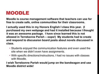MoodleMoodle is course management software that teachers can use for free to create safe, online communities for their classrooms.I actually used this in my Honors English I class this year.  (I purchased my own webpage and had it installed because I thought it was an awesome package.  I have since learned this is not allowed in Terrebonne Parish – oops!)  My students had to create and respond to discussion board posts about novels discussed in class. Students enjoyed the communication features and even used the site when we didn’t even have assignments.With specific directions/instructions, I had no issues with classes with Moodle.  I wish Terrebonne Parish would jump on the bandwagon and use Moodle district wide!