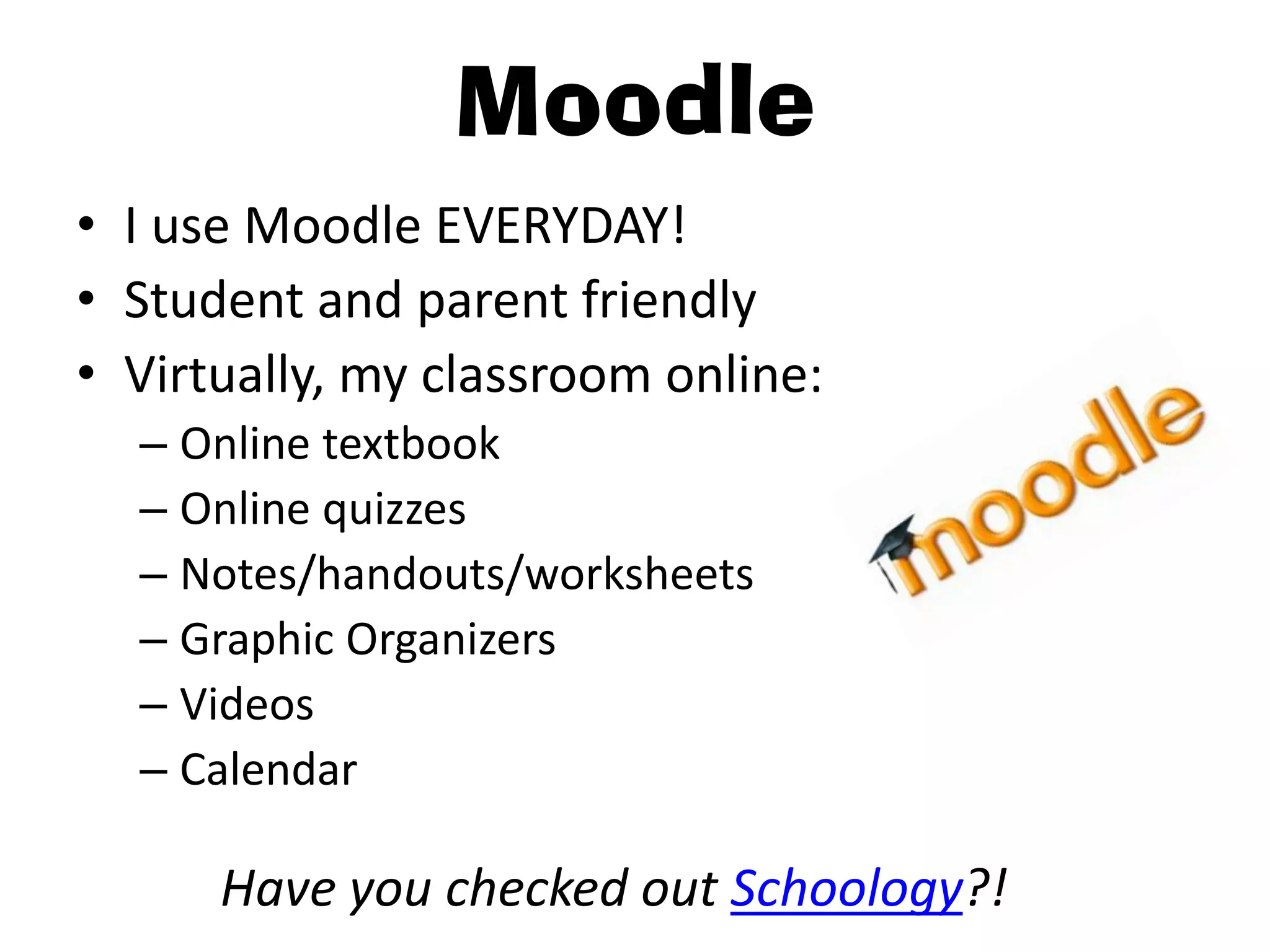 Moodle
• I use Moodle EVERYDAY!
• Student and parent friendly
• Virtually, my classroom online:
  – Online textbook
  – Online quizzes
  – Notes/handouts/worksheets
  – Graphic Organizers
  – Videos
  – Calendar

      Have you checked out Schoology?!
 