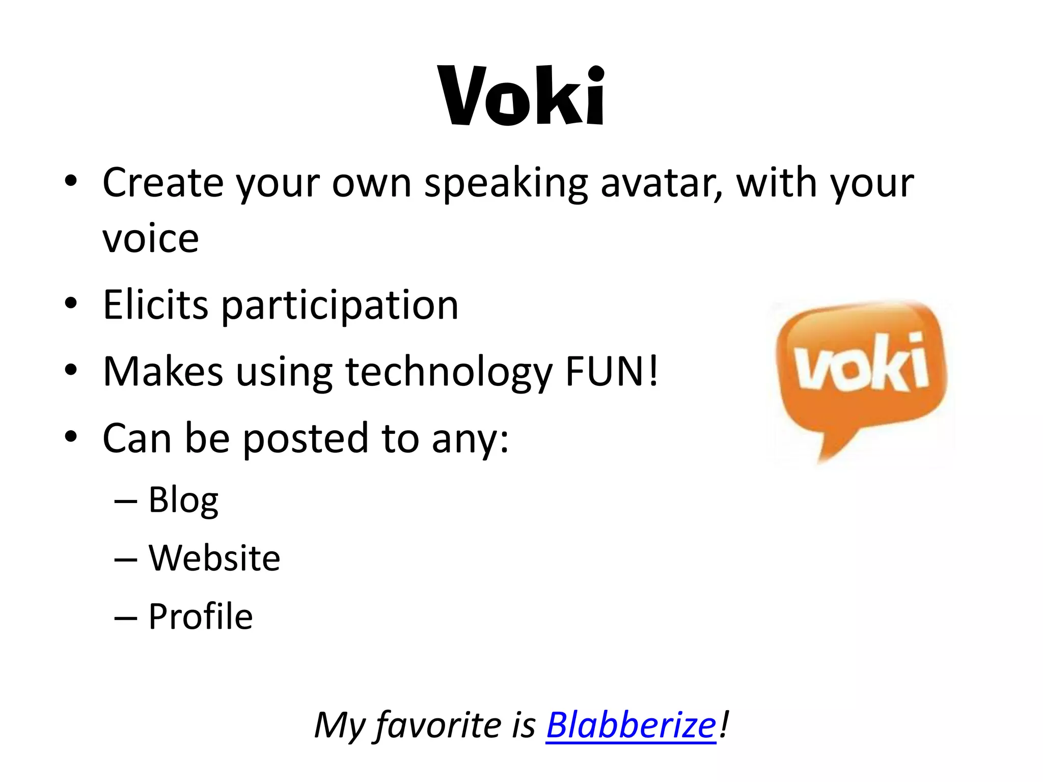 Voki
• Create your own speaking avatar, with your
  voice
• Elicits participation
• Makes using technology FUN!
• Can be posted to any:
  – Blog
  – Website
  – Profile

              My favorite is Blabberize!
 