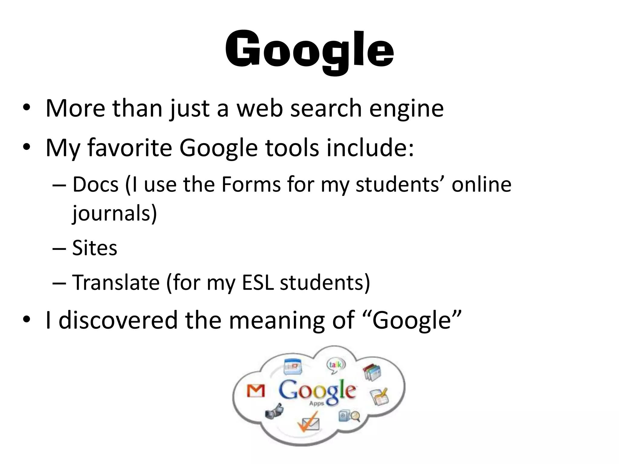 Google
• More than just a web search engine
• My favorite Google tools include:
  – Docs (I use the Forms for my students’ online
    journals)
  – Sites
  – Translate (for my ESL students)
• I discovered the meaning of “Google”
 