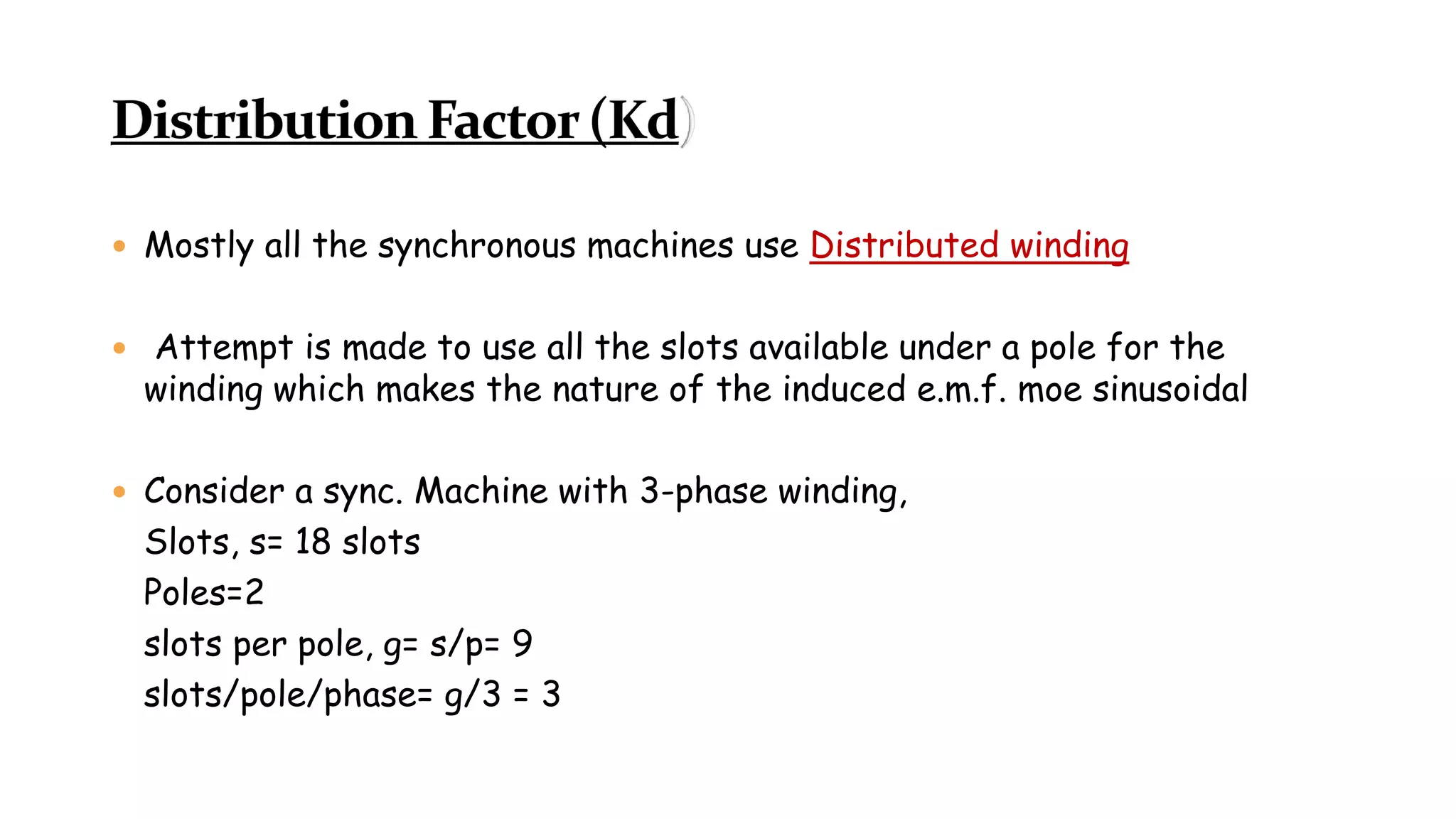  Mostly all the synchronous machines use Distributed winding
 Attempt is made to use all the slots available under a pole for the
winding which makes the nature of the induced e.m.f. moe sinusoidal
 Consider a sync. Machine with 3-phase winding,
Slots, s= 18 slots
Poles=2
slots per pole, g= s/p= 9
slots/pole/phase= g/3 = 3
 