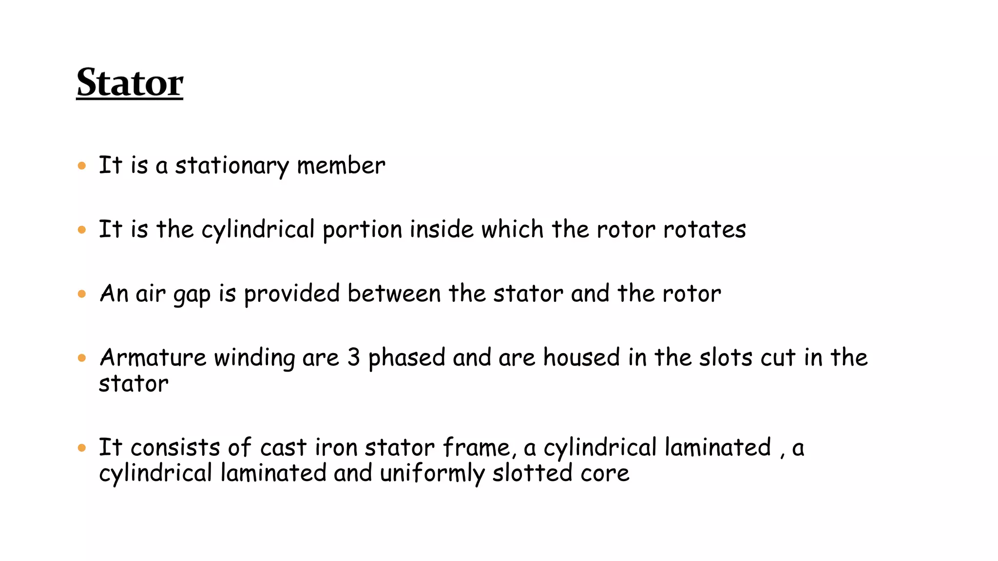  It is a stationary member
 It is the cylindrical portion inside which the rotor rotates
 An air gap is provided between the stator and the rotor
 Armature winding are 3 phased and are housed in the slots cut in the
stator
 It consists of cast iron stator frame, a cylindrical laminated , a
cylindrical laminated and uniformly slotted core
 