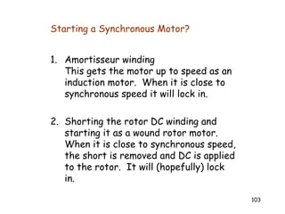 103
Starting a Synchronous Motor?
1. Amortisseur winding
This gets the motor up to speed as an
induction motor. When it is close to
synchronous speed it will lock in.
2. Shorting the rotor DC winding and
starting it as a wound rotor motor.
When it is close to synchronous speed,
the short is removed and DC is applied
to the rotor. It will (hopefully) lock
in.
 
