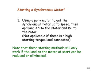 104
3. Using a pony motor to get the
synchronous motor up to speed, then
applying AC to the stator and DC to
the rotor.
(Not applicable if there is a high
starting torque load connected)
Note that these starting methods will only
work if the load on the motor at start can be
reduced or eliminated.
Starting a Synchronous Motor?
 