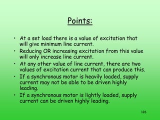 126
Points:
• At a set load there is a value of excitation that
will give minimum line current.
• Reducing OR increasing excitation from this value
will only increase line current.
• At any other value of line current, there are two
values of excitation current that can produce this.
• If a synchronous motor is heavily loaded, supply
current may not be able to be driven highly
leading.
• If a synchronous motor is lightly loaded, supply
current can be driven highly leading.
 