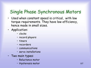 127
Single Phase Synchronous Motors
• Used when constant speed is critical, with low
torque requirements. They have low efficiency,
hence made in small sizes.
• Application:
• clocks
• record players
• timers
• recorders
• communications
• servo installations
• Two main types:
• Reluctance motor
• Hysteresis motor
 