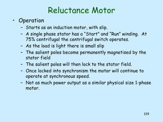 129
Reluctance Motor
• Operation
– Starts as an induction motor, with slip.
– A single phase stator has a “Start” and “Run” winding. At
75% centrifugal the centrifugal switch operates.
– As the load is light there is small slip
– The salient poles become permanently magnetised by the
stator field
– The salient poles will then lock to the stator field.
– Once locked into synchronism the motor will continue to
operate at synchronous speed.
– Not as much power output as a similar physical size 1-phase
motor.
 