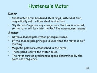 130
Hysteresis Motor
Rotor
• Constructed from hardened steel rings, instead of thin,
magnetically soft, silicon steel laminations.
• “Hysteresis” opposes any change once the flux is created,
so the rotor will lock into the RMF like a permanent magnet.
Stator
• Often a shaded pole stator principle is used.
• If the shaded pole principle is used then the motor is self
starting.
• Magnetic poles are established in the rotor.
• These poles lock to the stator poles.
• The rotor runs at synchronous speed determined by the
poles and frequency.
 