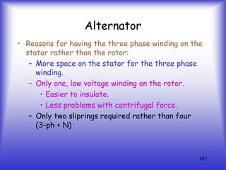 147
Alternator
• Reasons for having the three phase winding on the
stator rather than the rotor:
– More space on the stator for the three phase
winding.
– Only one, low voltage winding on the rotor.
• Easier to insulate.
• Less problems with centrifugal force.
– Only two sliprings required rather than four
(3-ph + N)
 