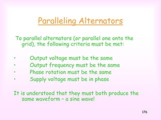 176
Paralleling Alternators
To parallel alternators (or parallel one onto the
grid), the following criteria must be met:
• Output voltage must be the same
• Output frequency must be the same
• Phase rotation must be the same
• Supply voltage must be in phase
It is understood that they must both produce the
same waveform – a sine wave!
 