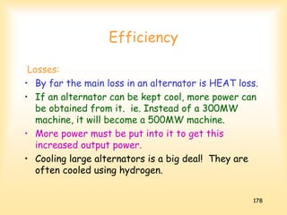 178
Efficiency
Losses:
• By far the main loss in an alternator is HEAT loss.
• If an alternator can be kept cool, more power can
be obtained from it. ie. Instead of a 300MW
machine, it will become a 500MW machine.
• More power must be put into it to get this
increased output power.
• Cooling large alternators is a big deal! They are
often cooled using hydrogen.
 