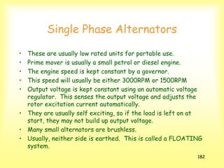 182
Single Phase Alternators
• These are usually low rated units for portable use.
• Prime mover is usually a small petrol or diesel engine.
• The engine speed is kept constant by a governor.
• This speed will usually be either 3000RPM or 1500RPM
• Output voltage is kept constant using an automatic voltage
regulator. This senses the output voltage and adjusts the
rotor excitation current automatically.
• They are usually self exciting, so if the load is left on at
start, they may not build up output voltage.
• Many small alternators are brushless.
• Usually, neither side is earthed. This is called a FLOATING
system.
 
