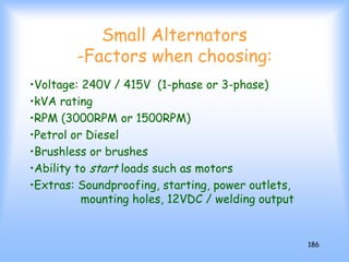 186
Small Alternators
-Factors when choosing:
•Voltage: 240V / 415V (1-phase or 3-phase)
•kVA rating
•RPM (3000RPM or 1500RPM)
•Petrol or Diesel
•Brushless or brushes
•Ability to start loads such as motors
•Extras: Soundproofing, starting, power outlets,
mounting holes, 12VDC / welding output
 