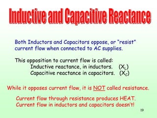 19
This opposition to current flow is called:
Inductive reactance, in inductors. (XL)
Capacitive reactance in capacitors. (XC)
Both Inductors and Capacitors oppose, or “resist”
current flow when connected to AC supplies.
While it opposes current flow, it is NOT called resistance.
Current flow through resistance produces HEAT.
Current flow in inductors and capacitors doesn’t!
 